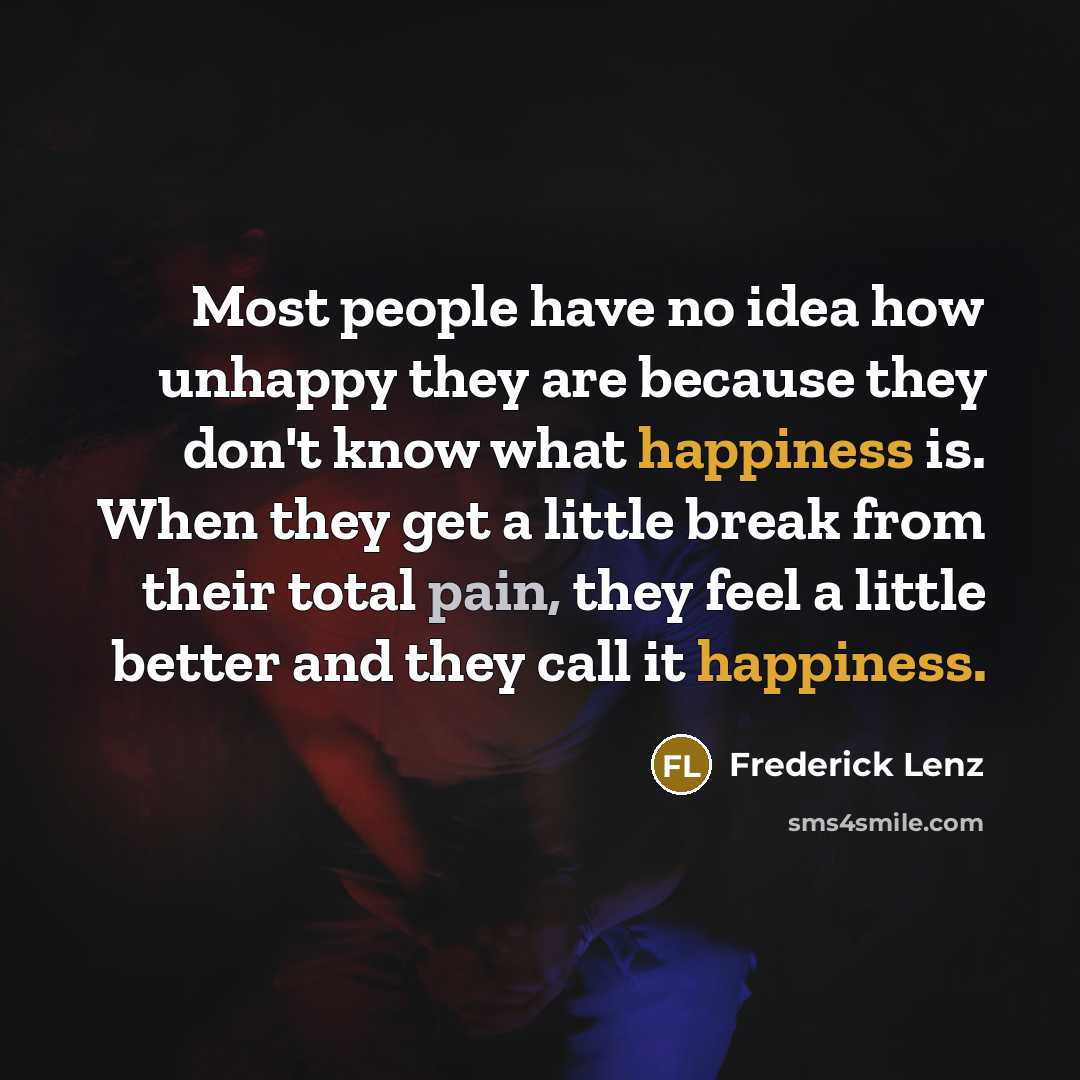 “Most people have no idea how unhappy they are because they don't know what happiness is. When they get a little break from their total pain, they feel a little better and they call it happiness.” quote by Frederick Lenz
