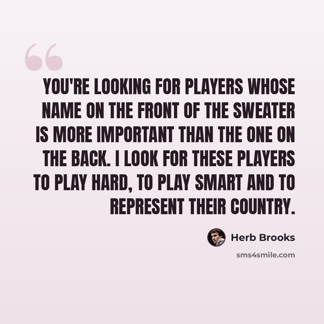 “You're looking for players whose name on the front of the sweater is more important than the one on the back. I look for these players to play hard, to play smart and to represent their country.” quote by Herb Brooks
