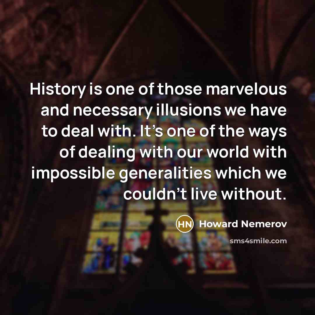 “History is one of those marvelous and necessary illusions we have to deal with. It's one of the ways of dealing with our world with impossible generalities which we couldn't live without.” quote by Howard Nemerov