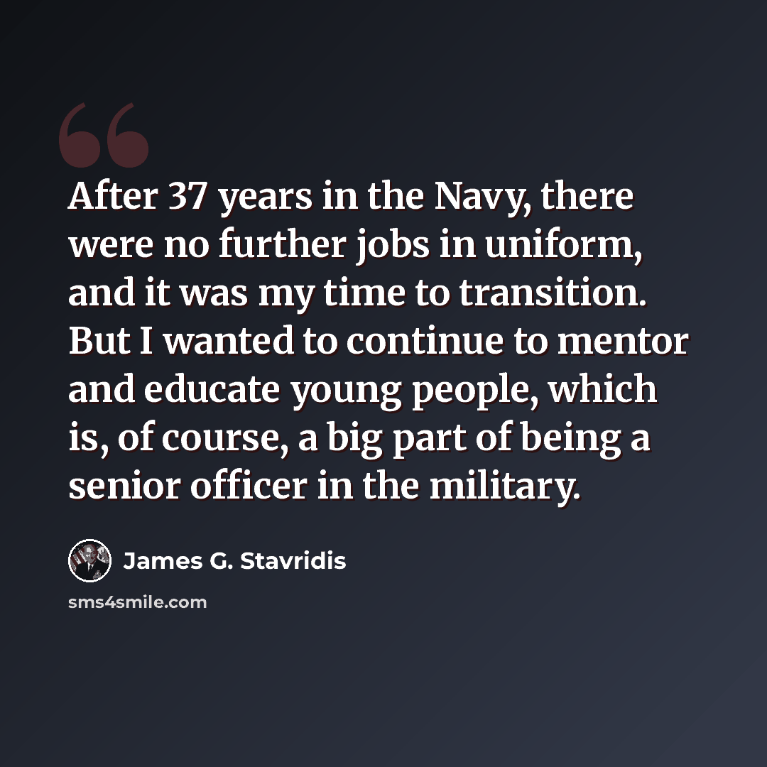 “After 37 years in the Navy, there were no further jobs in uniform, and it was my time to transition. But I wanted to continue to mentor and educate young people, which is, of course, a big part of being a senior officer in the military.” quote by James G. Stavridis