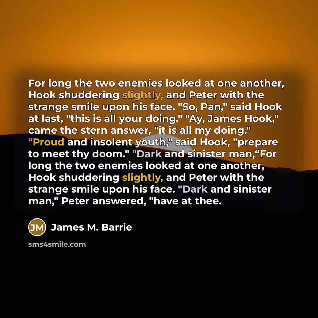 “For long the two enemies looked at one another, Hook shuddering slightly, and Peter with the strange smile upon his face. "So, Pan," said Hook at last, "this is all your doing." "Ay, James Hook," came the stern answer, "it is all my doing." "Proud and insolent youth," said Hook, "prepare to meet…” quote by James M. Barrie