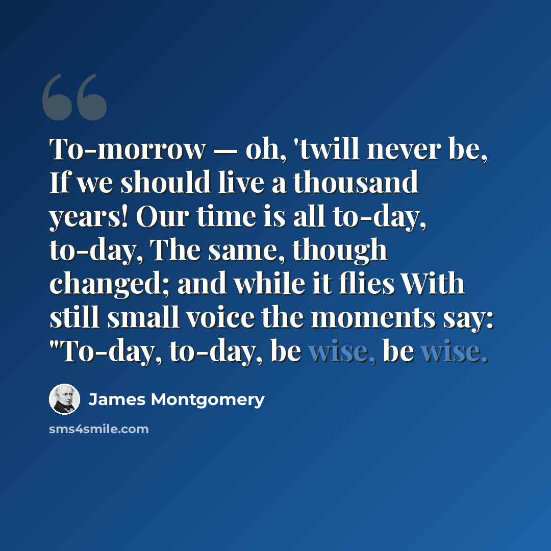 “To-morrow — oh, 'twill never be, If we should live a thousand years! Our time is all to-day, to-day, The same, though changed; and while it flies With still small voice the moments say: "To-day, to-day, be wise, be wise.” quote by James Montgomery