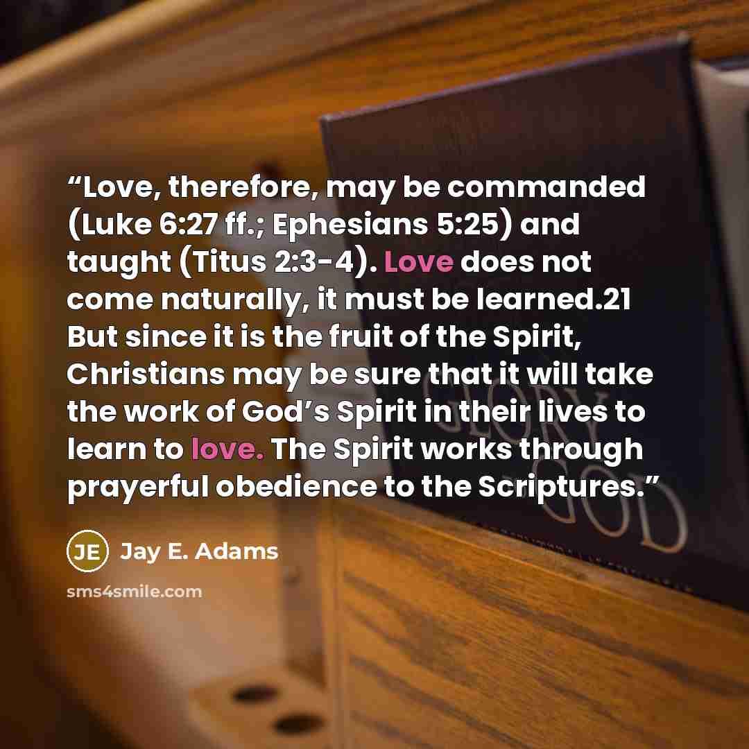 “Love, therefore, may be commanded (Luke 6:27 ff.; Ephesians 5:25) and taught (Titus 2:3-4). Love does not come naturally, it must be learned.21 But since it is the fruit of the Spirit, Christians may be sure that it will take the work of God’s Spirit in their lives to learn to love. The Spirit…” quote by Jay E. Adams
