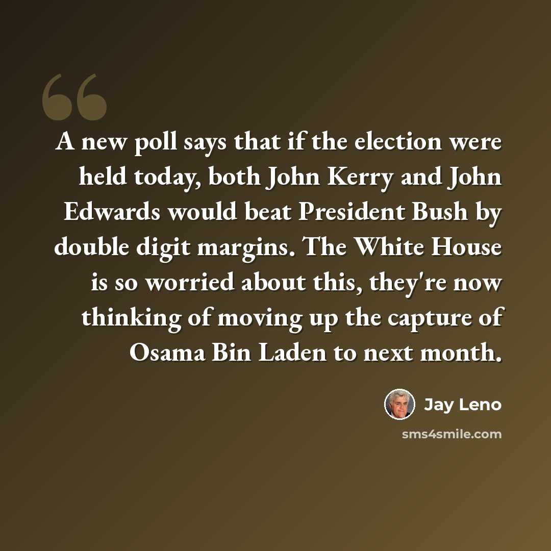 “A new poll says that if the election were held today, both John Kerry and John Edwards would beat President Bush by double digit margins. The White House is so worried about this, they're now thinking of moving up the capture of Osama Bin Laden to next month.” quote by Jay Leno