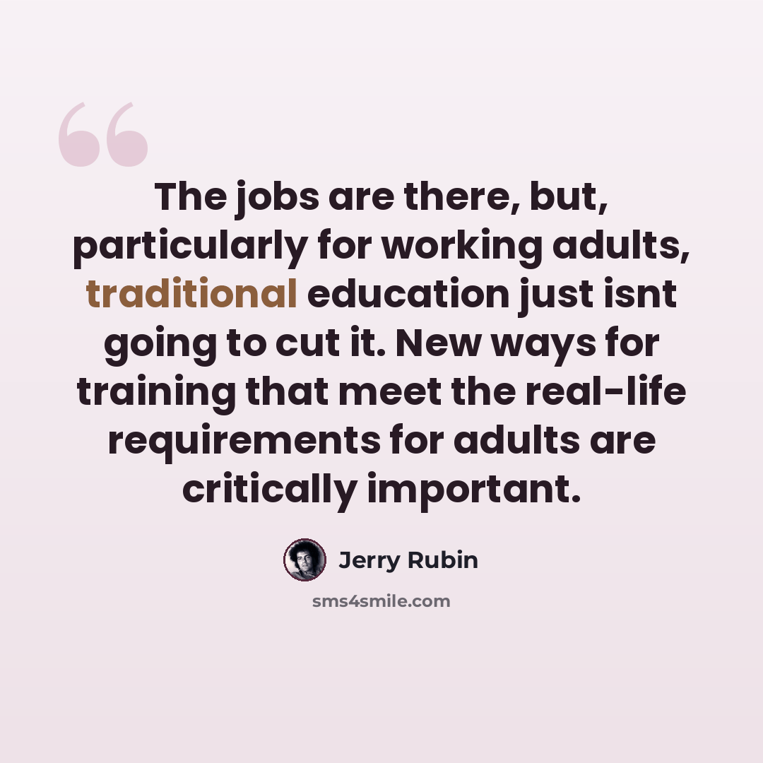 “The jobs are there, but, particularly for working adults, traditional education just isnt going to cut it. New ways for training that meet the real-life requirements for adults are critically important.” quote by Jerry Rubin