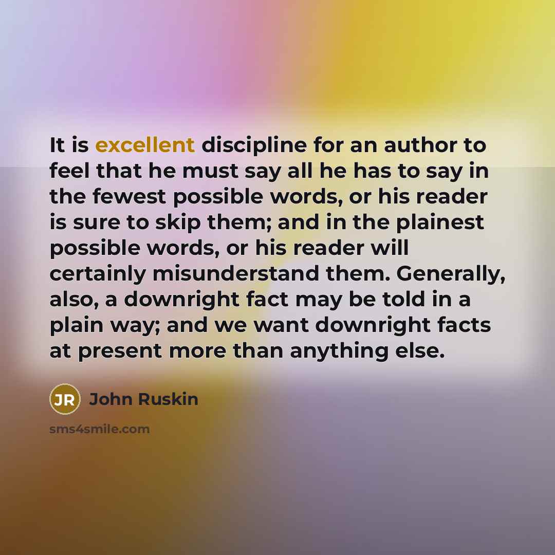 “It is excellent discipline for an author to feel that he must say all he has to say in the fewest possible words, or his reader is sure to skip them; and in the plainest possible words, or his reader will certainly misunderstand them. Generally, also, a downright fact may be told in a plain way…” quote by John Ruskin