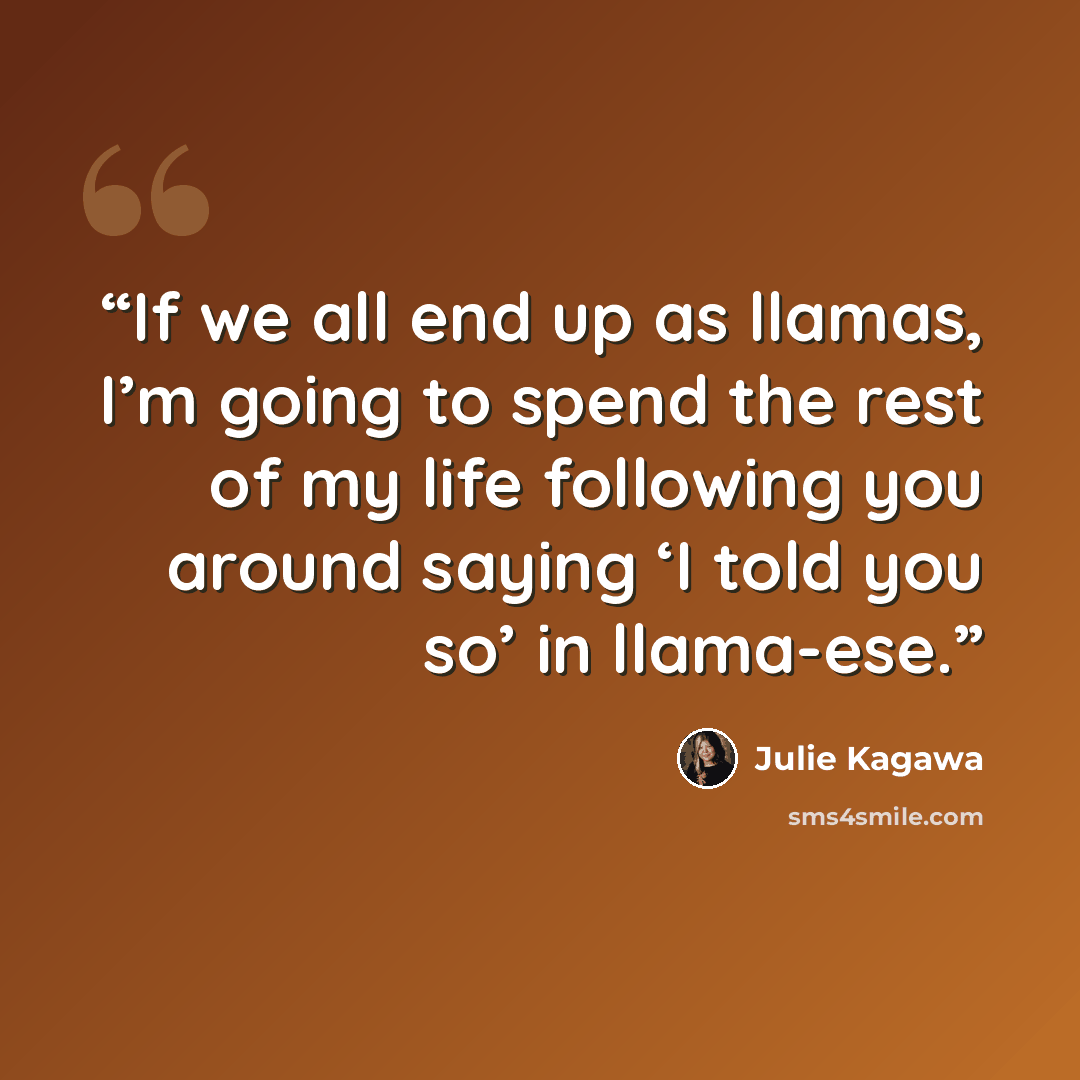“If we all end up as llamas, I’m going to spend the rest of my life following you around saying ‘I told you so’ in llama-ese.” quote by Julie Kagawa