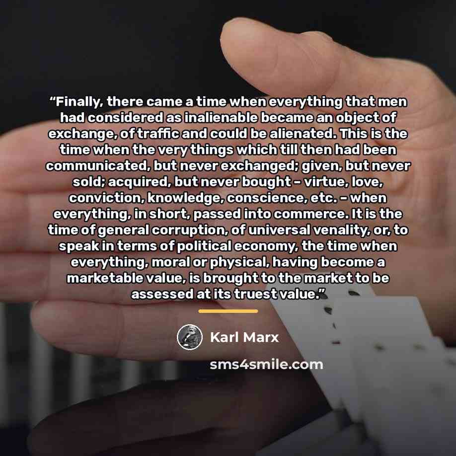 “Finally, there came a time when everything that men had considered as inalienable became an object of exchange, of traffic and could be alienated. This is the time when the very things which till then had been communicated, but never exchanged; given, but never sold; acquired, but never bought –…” quote by Karl Marx