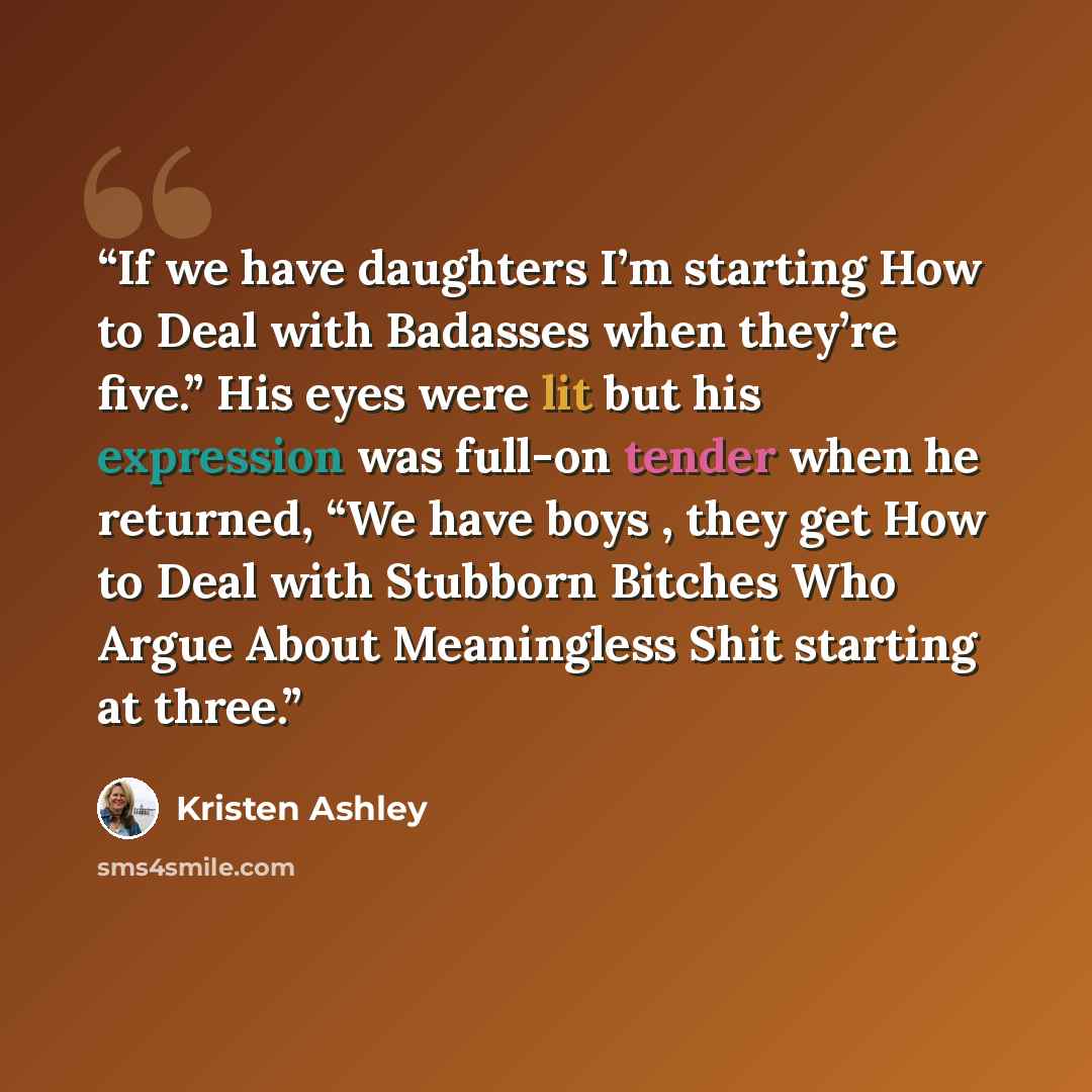“If we have daughters I’m starting How to Deal with Badasses when they’re five.” His eyes were lit but his expression was full-on tender when he returned, “We have boys , they get How to Deal with Stubborn Bitches Who Argue About Meaningless Shit starting at three.” quote by Kristen Ashley