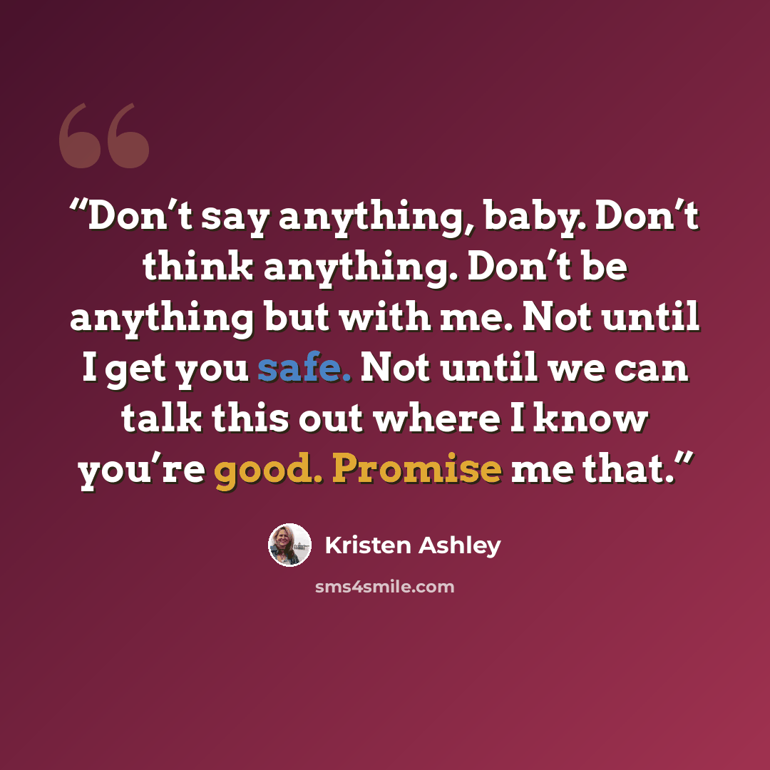 “Don’t say anything, baby. Don’t think anything. Don’t be anything but with me. Not until I get you safe. Not until we can talk this out where I know you’re good. Promise me that.” quote by Kristen Ashley