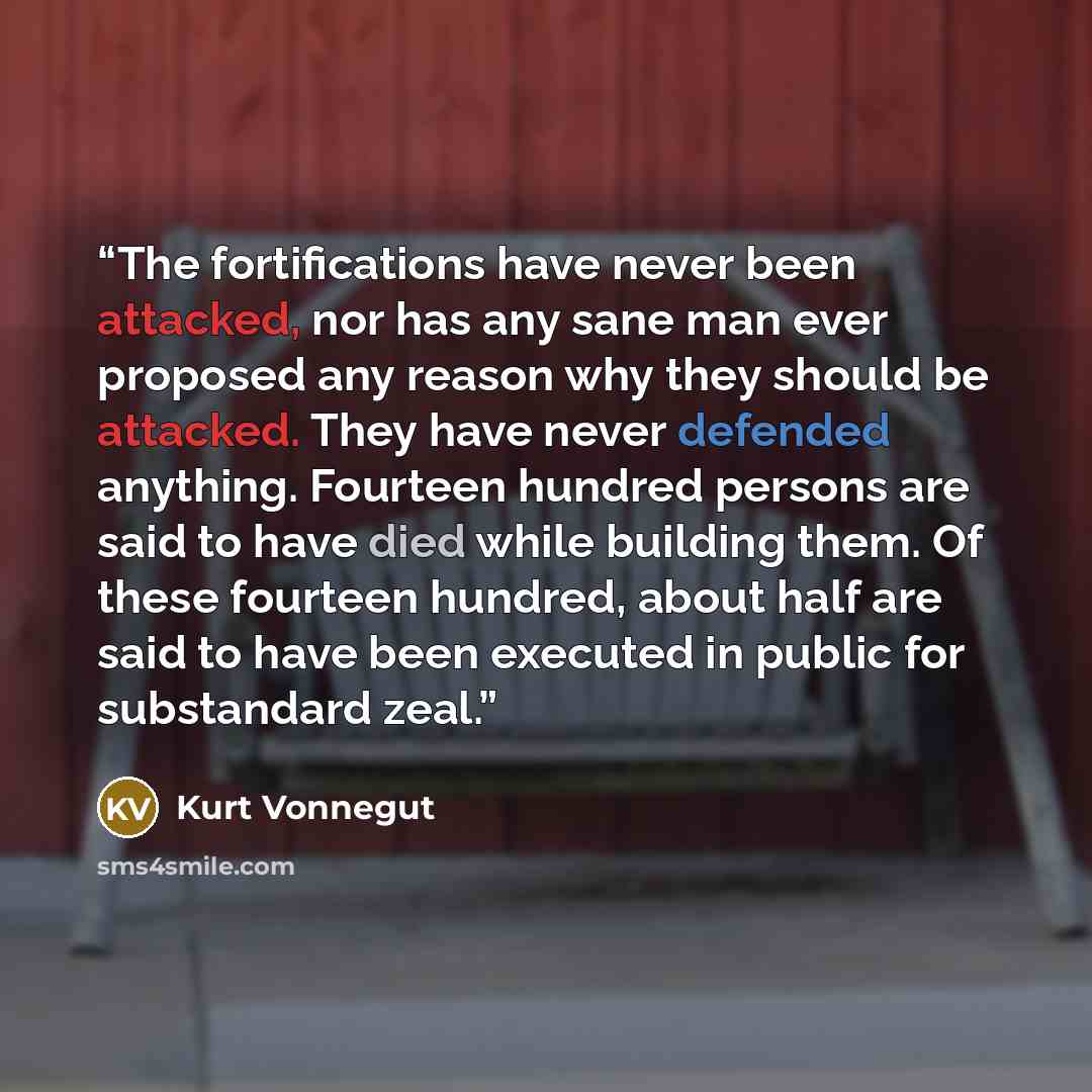 “The fortifications have never been attacked, nor has any sane man ever proposed any reason why they should be attacked. They have never defended anything. Fourteen hundred persons are said to have died while building them. Of these fourteen hundred, about half are said to have been executed in…” quote by Kurt Vonnegut