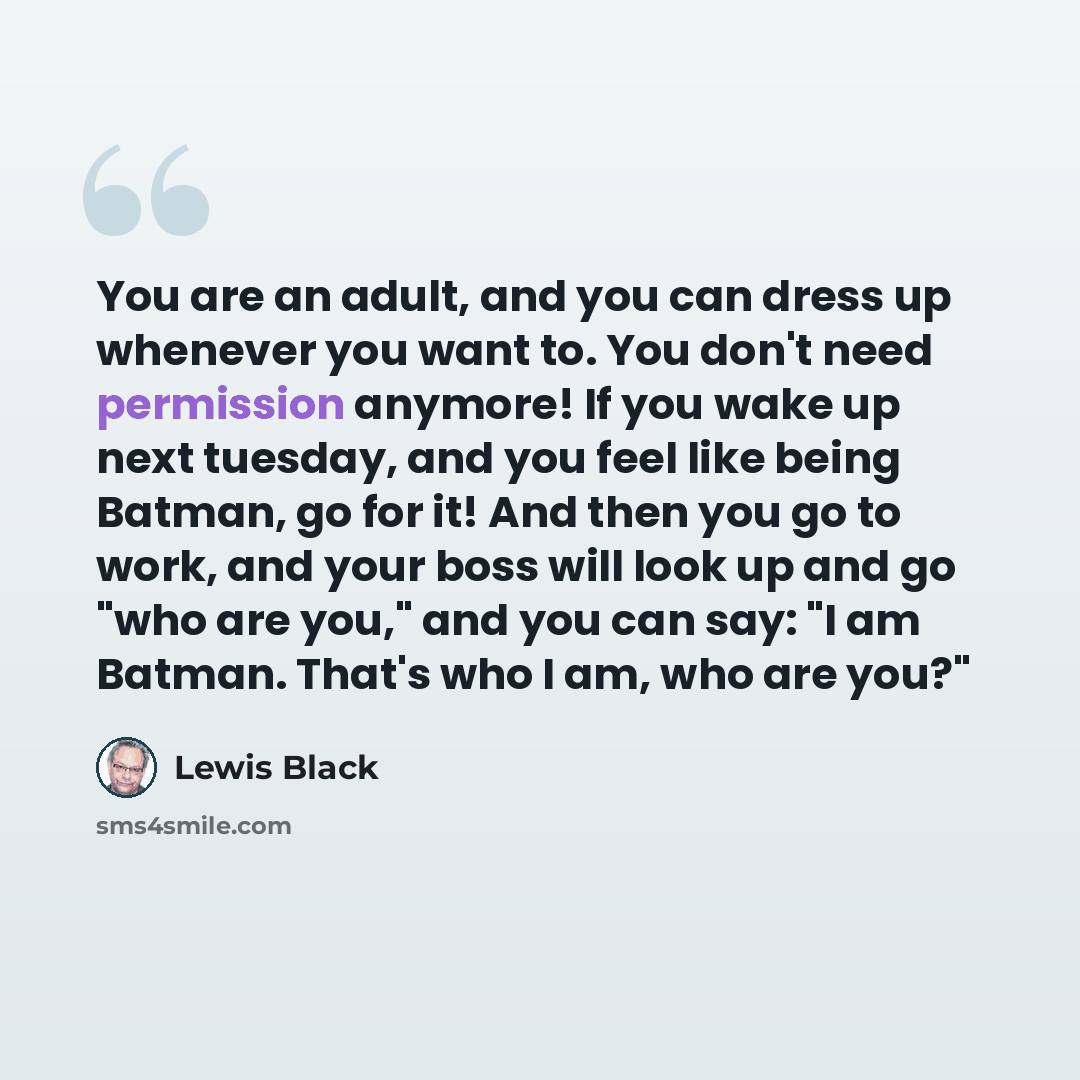 “You are an adult, and you can dress up whenever you want to. You don't need permission anymore! If you wake up next tuesday, and you feel like being Batman, go for it! And then you go to work, and your boss will look up and go "who are you," and you can say: "I am Batman. That's who I am, who are…” quote by Lewis Black