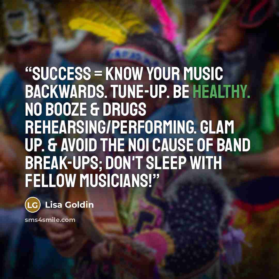 “Success = Know your music backwards. Tune-up. Be healthy. No booze & drugs rehearsing/performing. Glam up. & Avoid the No1 cause of band break-ups; don't sleep with fellow musicians!” quote by Lisa Goldin