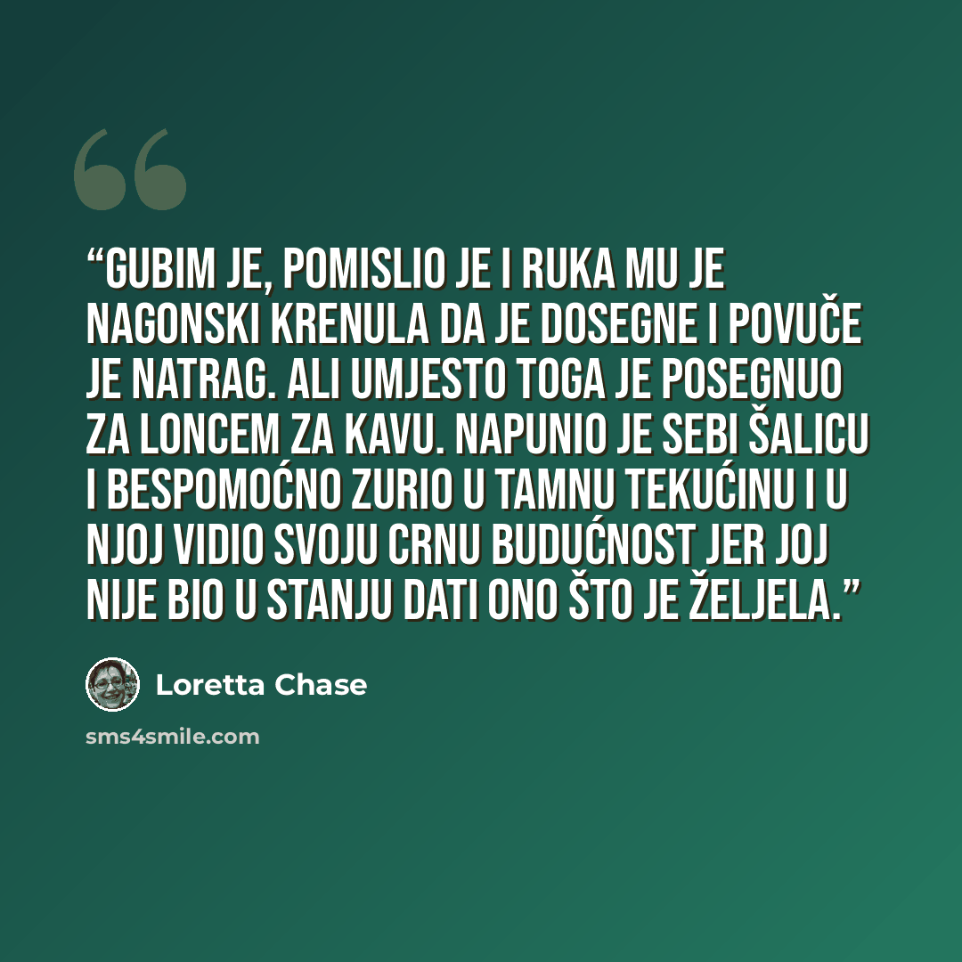 “Gubim je, pomislio je i ruka mu je nagonski krenula da je dosegne i povuče je natrag. Ali umjesto toga je posegnuo za loncem za kavu. Napunio je sebi šalicu i bespomoćno zurio u tamnu tekućinu i u njoj vidio svoju crnu budućnost jer joj nije bio u stanju dati ono što je željela.” quote by Loretta Chase