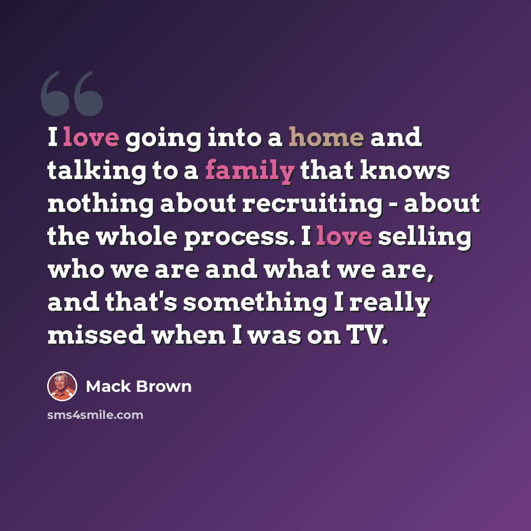 “I love going into a home and talking to a family that knows nothing about recruiting - about the whole process. I love selling who we are and what we are, and that's something I really missed when I was on TV.” quote by Mack Brown