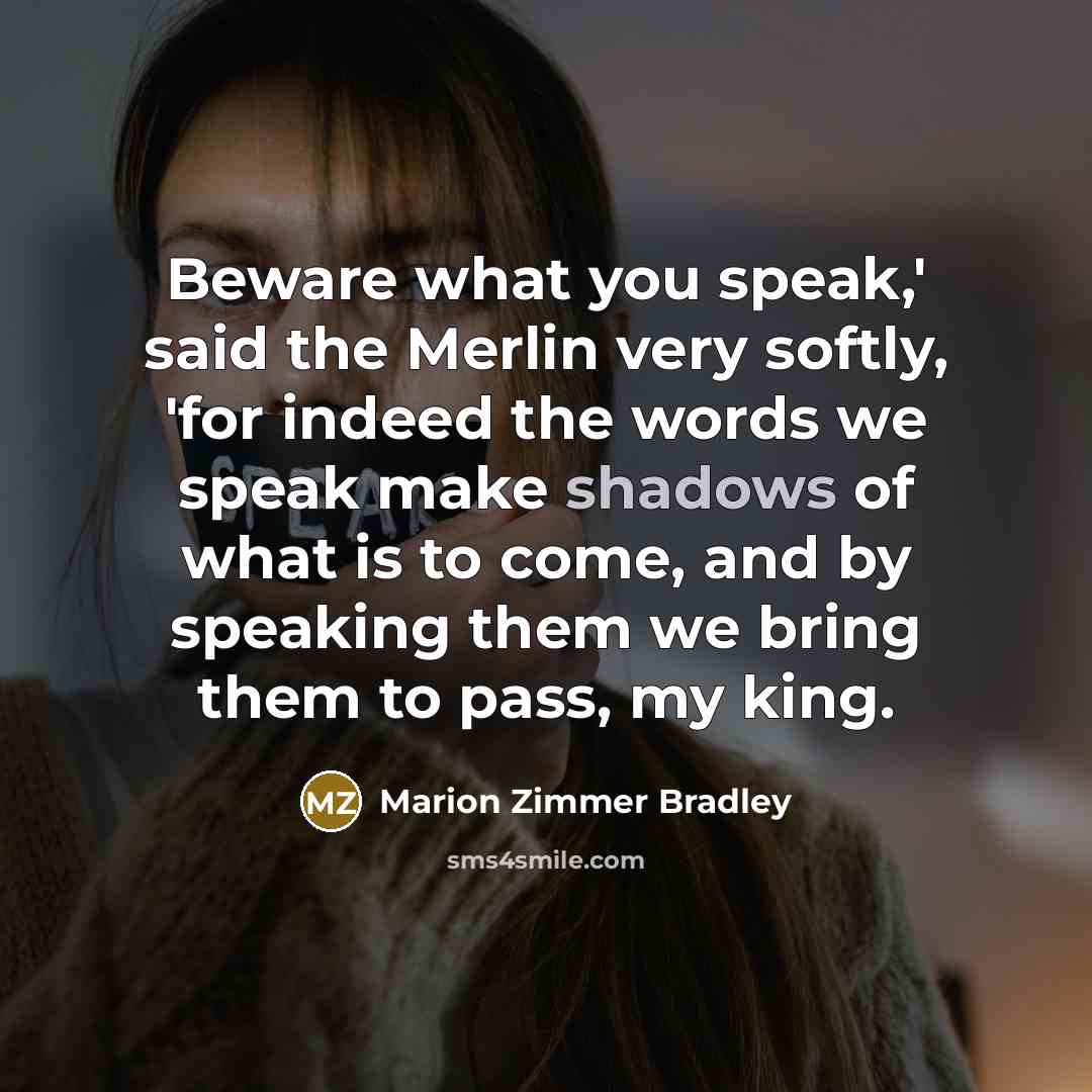 “Beware what you speak,' said the Merlin very softly, 'for indeed the words we speak make shadows of what is to come, and by speaking them we bring them to pass, my king.” quote by Marion Zimmer Bradley