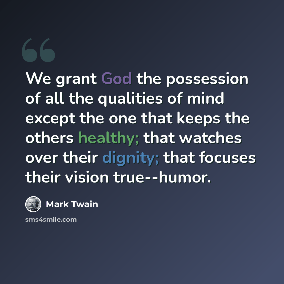 “We grant God the possession of all the qualities of mind except the one that keeps the others healthy; that watches over their dignity; that focuses their vision true--humor.” quote by Mark Twain