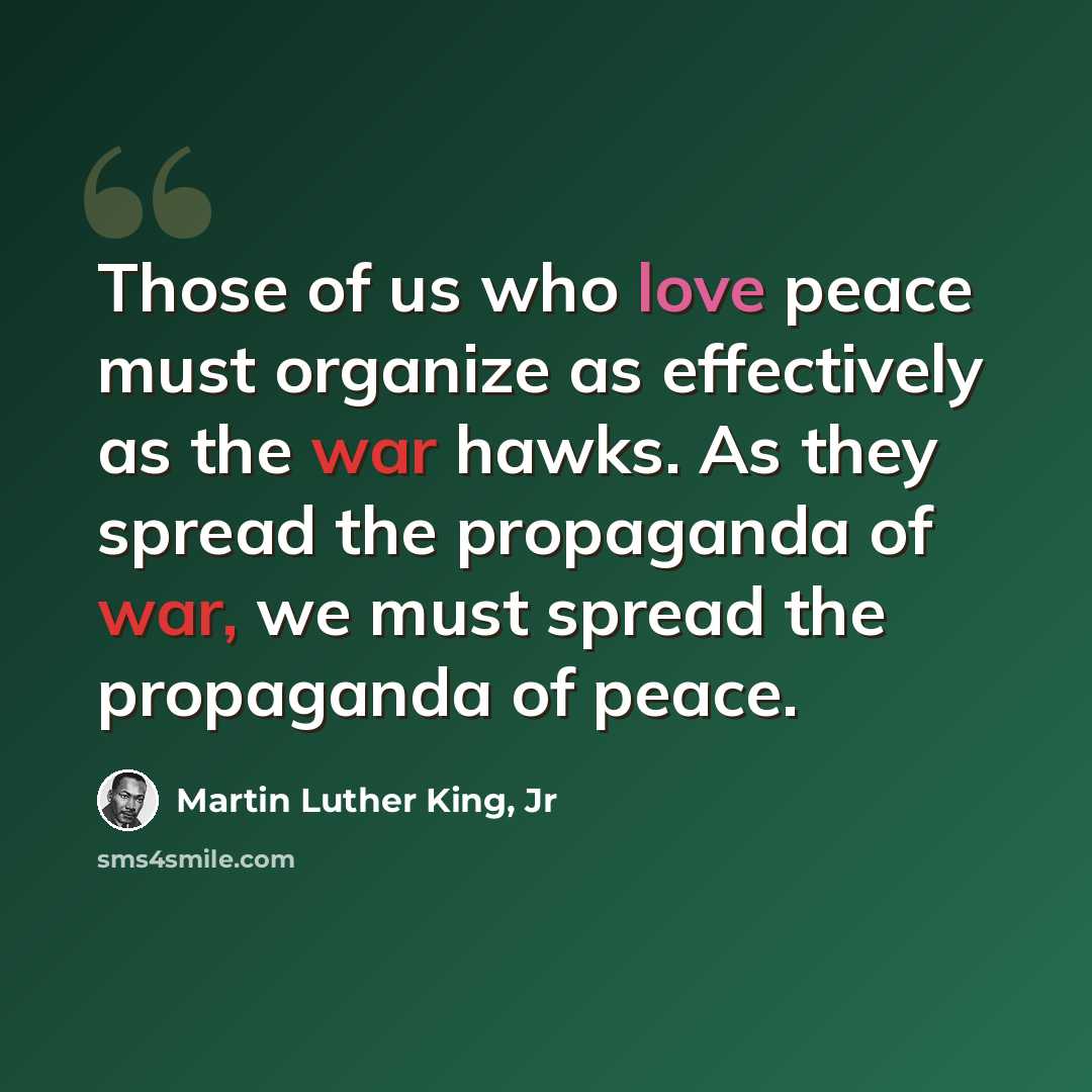 “Those of us who love peace must organize as effectively as the war hawks. As they spread the propaganda of war, we must spread the propaganda of peace.” quote by Martin Luther King, Jr