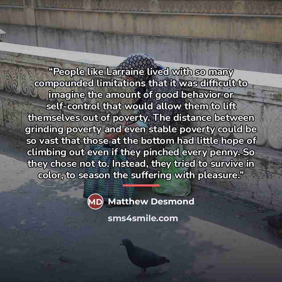 “People like Larraine lived with so many compounded limitations that it was difficult to imagine the amount of good behavior or self-control that would allow them to lift themselves out of poverty. The distance between grinding poverty and even stable poverty could be so vast that those at the…” quote by Matthew Desmond