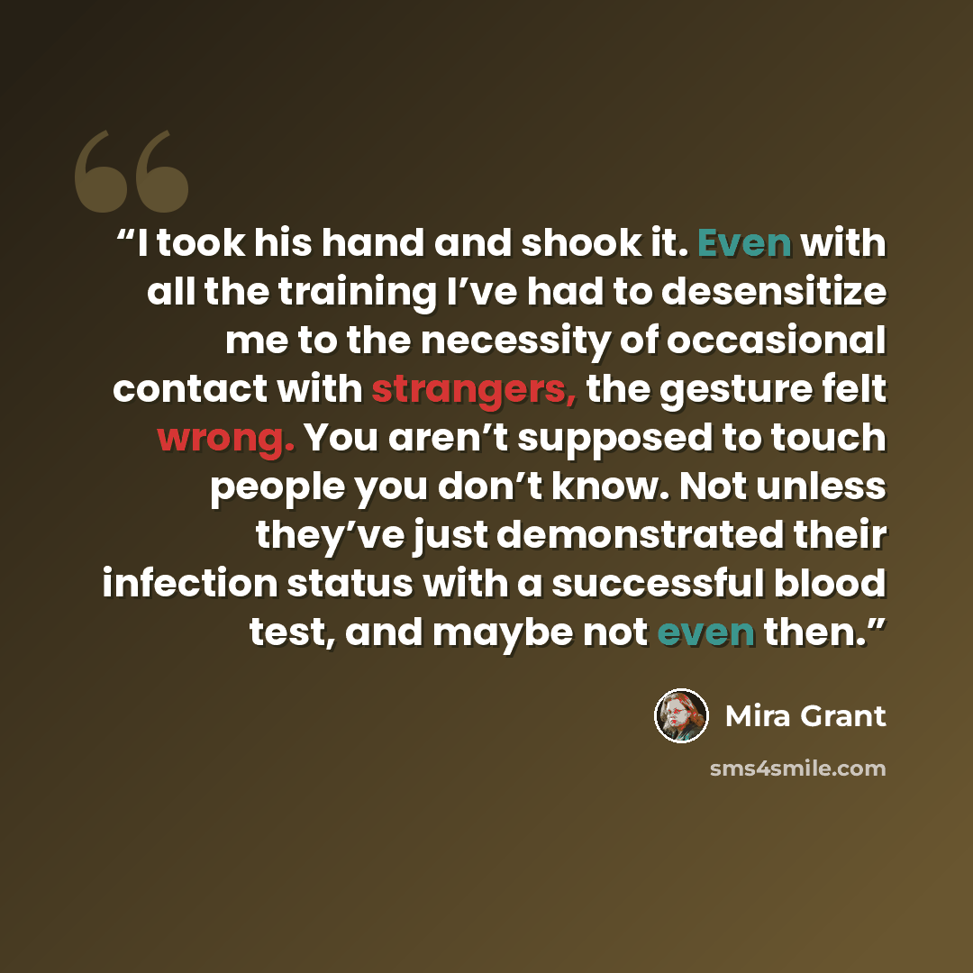 “I took his hand and shook it. Even with all the training I’ve had to desensitize me to the necessity of occasional contact with strangers, the gesture felt wrong. You aren’t supposed to touch people you don’t know. Not unless they’ve just demonstrated their infection status with a successful blood…” quote by Mira Grant