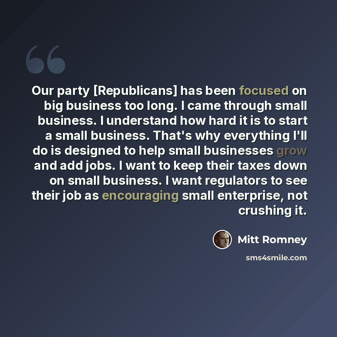 “Our party [Republicans] has been focused on big business too long. I came through small business. I understand how hard it is to start a small business. That's why everything I'll do is designed to help small businesses grow and add jobs. I want to keep their taxes down on small business. I want…” quote by Mitt Romney