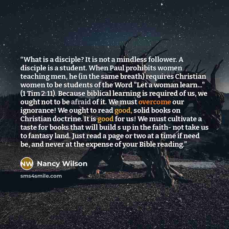 “What is a disciple? It is not a mindless follower. A disciple is a student. When Paul prohibits women teaching men, he (in the same breath) requires Christian women to be students of the Word "Let a woman learn..." (1 Tim 2:11). Because biblical learning is required of us, we ought not to be…” quote by Nancy Wilson
