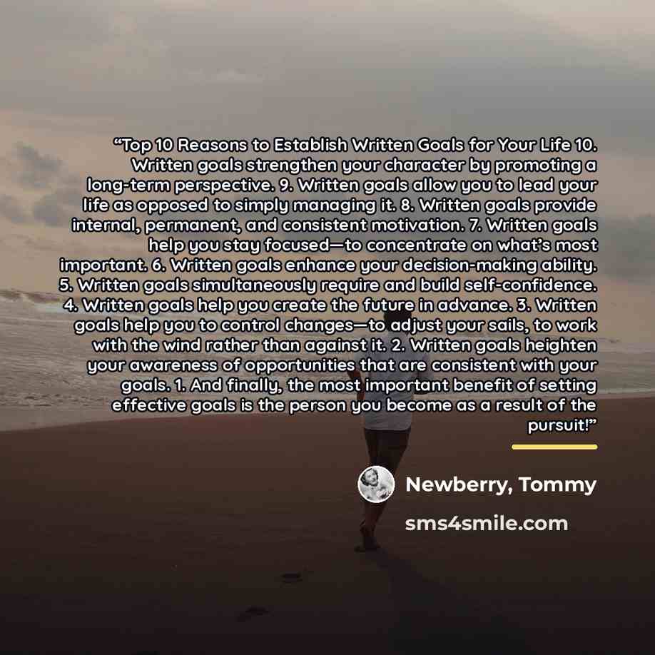 “Top 10 Reasons to Establish Written Goals for Your Life 10. Written goals strengthen your character by promoting a long-term perspective. 9. Written goals allow you to lead your life as opposed to simply managing it. 8. Written goals provide internal, permanent, and consistent motivation. 7…” quote by Newberry, Tommy