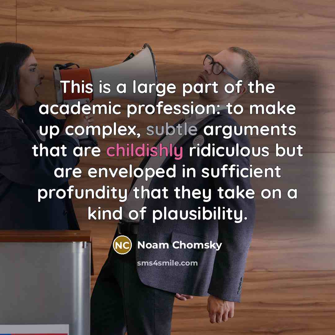 “This is a large part of the academic profession: to make up complex, subtle arguments that are childishly ridiculous but are enveloped in sufficient profundity that they take on a kind of plausibility.” quote by Noam Chomsky
