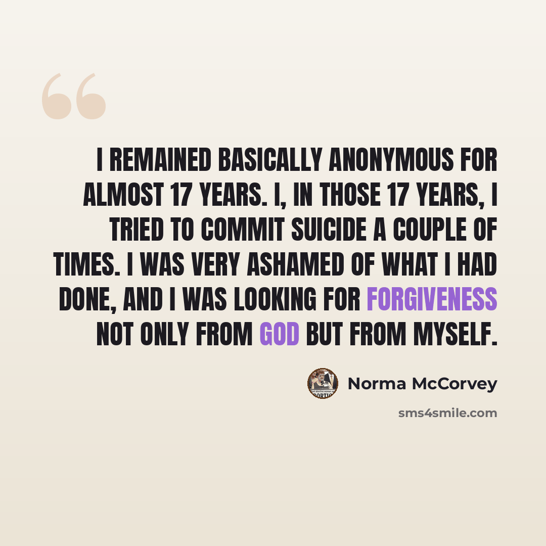 “I remained basically anonymous for almost 17 years. I, in those 17 years, I tried to commit suicide a couple of times. I was very ashamed of what I had done, and I was looking for forgiveness not only from God but from myself.” quote by Norma McCorvey