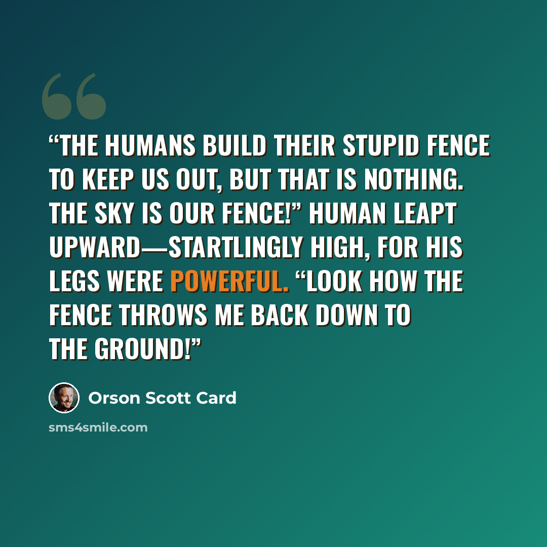 “The humans build their stupid fence to keep us out, but that is nothing. The sky is our fence!” Human leapt upward—startlingly high, for his legs were powerful. “Look how the fence throws me back down to the ground!” quote by Orson Scott Card