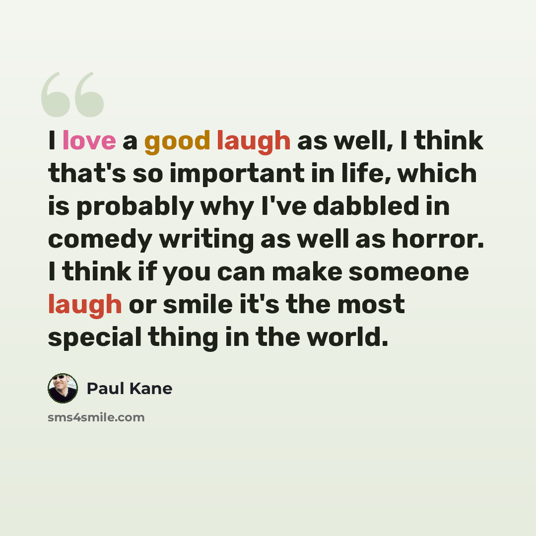 “I love a good laugh as well, I think that's so important in life, which is probably why I've dabbled in comedy writing as well as horror. I think if you can make someone laugh or smile it's the most special thing in the world.” quote by Paul Kane