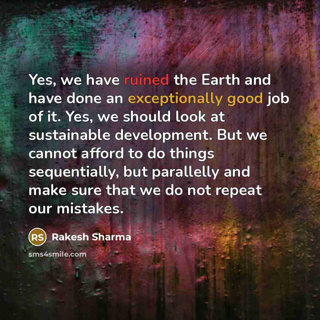 “Yes, we have ruined the Earth and have done an exceptionally good job of it. Yes, we should look at sustainable development. But we cannot afford to do things sequentially, but parallelly and make sure that we do not repeat our mistakes.” quote by Rakesh Sharma