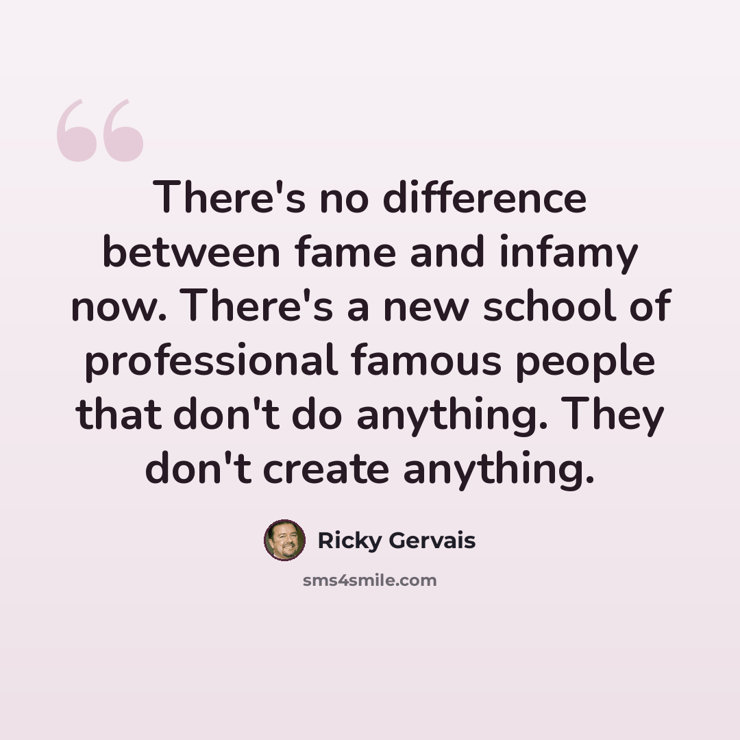 “There's no difference between fame and infamy now. There's a new school of professional famous people that don't do anything. They don't create anything.” quote by Ricky Gervais