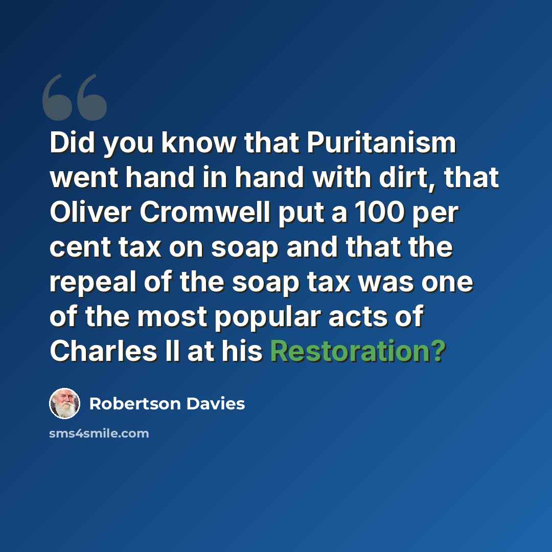 “Did you know that Puritanism went hand in hand with dirt, that Oliver Cromwell put a 100 per cent tax on soap and that the repeal of the soap tax was one of the most popular acts of Charles II at his Restoration?” quote by Robertson Davies