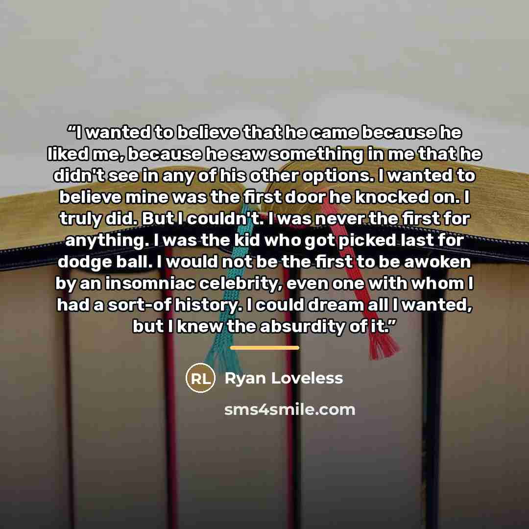 “I wanted to believe that he came because he liked me, because he saw something in me that he didn't see in any of his other options. I wanted to believe mine was the first door he knocked on. I truly did. But I couldn't. I was never the first for anything. I was the kid who got picked last for…” quote by Ryan Loveless