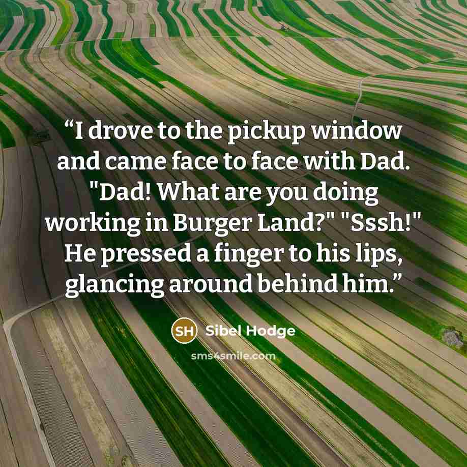 “I drove to the pickup window and came face to face with Dad. "Dad! What are you doing working in Burger Land?" "Sssh!" He pressed a finger to his lips, glancing around behind him.” quote by Sibel Hodge