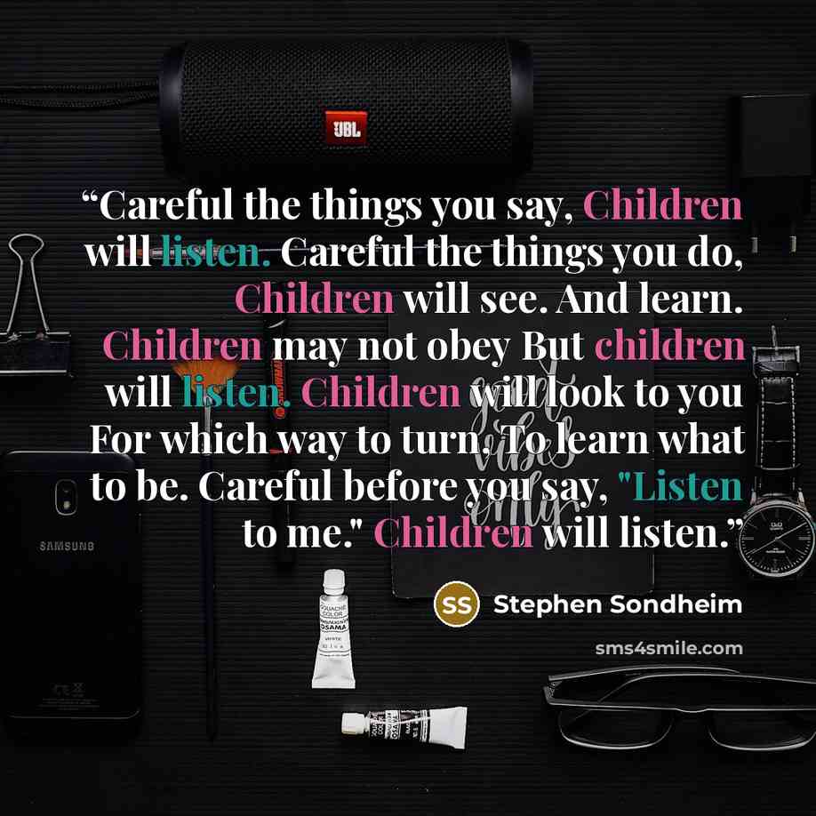 “Careful the things you say, Children will listen. Careful the things you do, Children will see. And learn. Children may not obey But children will listen. Children will look to you For which way to turn, To learn what to be. Careful before you say, "Listen to me." Children will listen.” quote by Stephen Sondheim