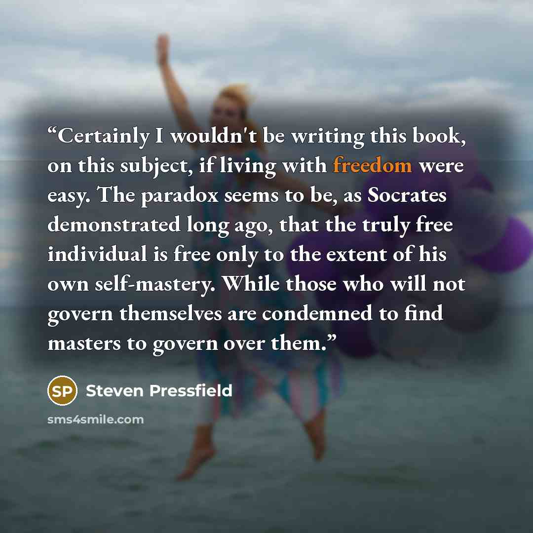 “Certainly I wouldn't be writing this book, on this subject, if living with freedom were easy. The paradox seems to be, as Socrates demonstrated long ago, that the truly free individual is free only to the extent of his own self-mastery. While those who will not govern themselves are condemned to…” quote by Steven Pressfield