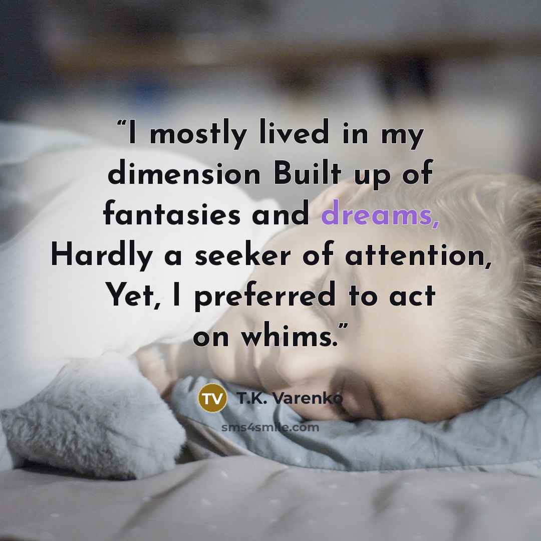 “I mostly lived in my dimension Built up of fantasies and dreams, Hardly a seeker of attention, Yet, I preferred to act on whims.” quote by T.K. Varenko