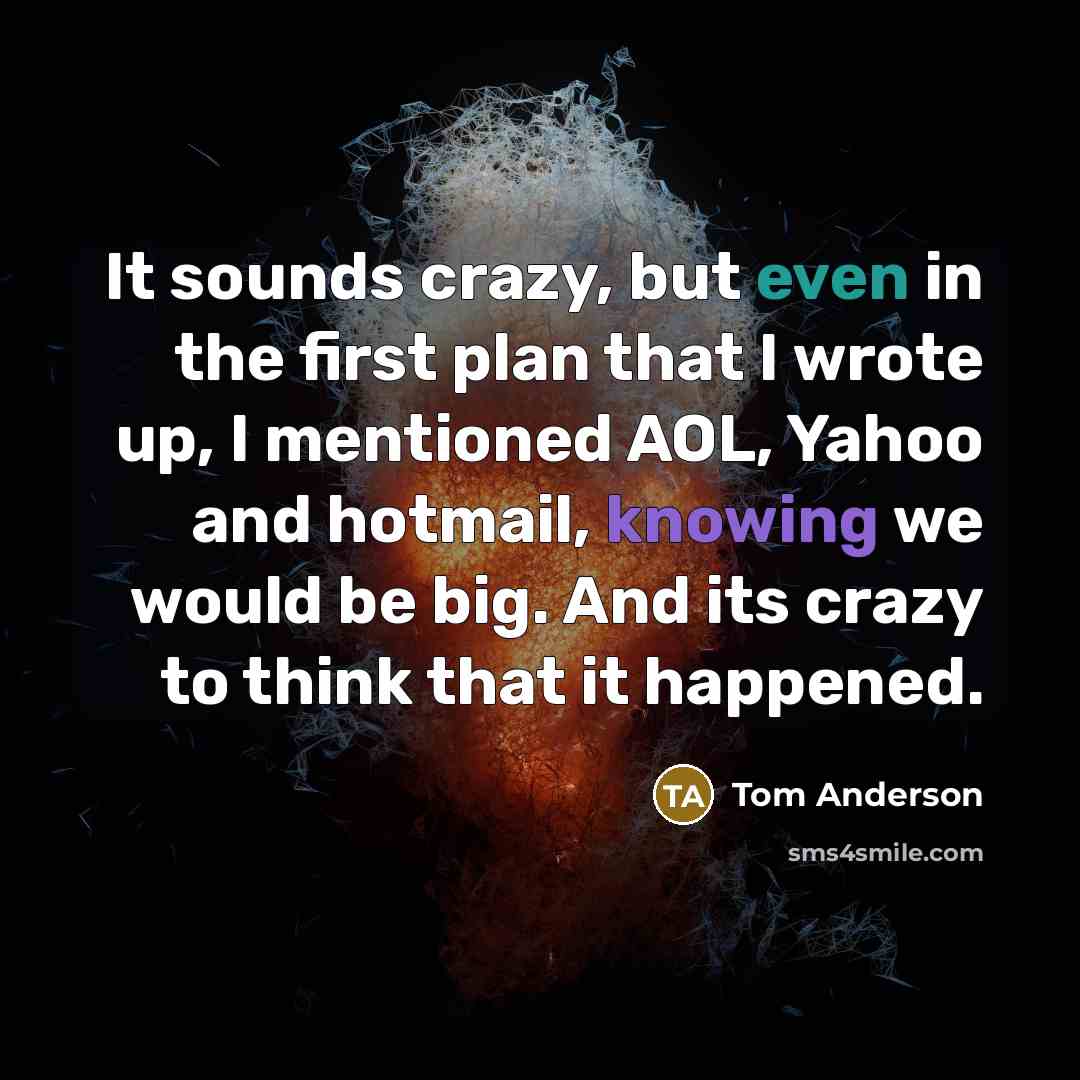 “It sounds crazy, but even in the first plan that I wrote up, I mentioned AOL, Yahoo and hotmail, knowing we would be big. And its crazy to think that it happened.” quote by Tom Anderson