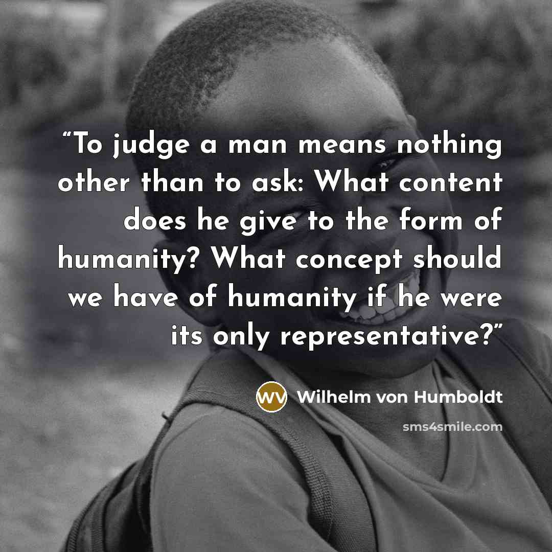 “To judge a man means nothing other than to ask: What content does he give to the form of humanity? What concept should we have of humanity if he were its only representative?” quote by Wilhelm Von Humboldt