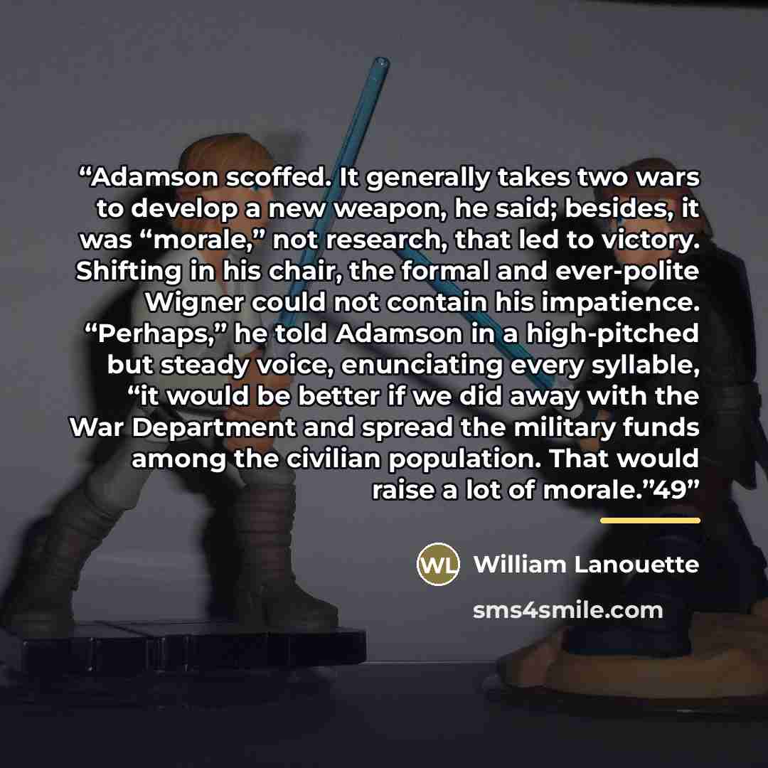 “Adamson scoffed. It generally takes two wars to develop a new weapon, he said; besides, it was “morale,” not research, that led to victory. Shifting in his chair, the formal and ever-polite Wigner could not contain his impatience. “Perhaps,” he told Adamson in a high-pitched but steady voice…” quote by William Lanouette