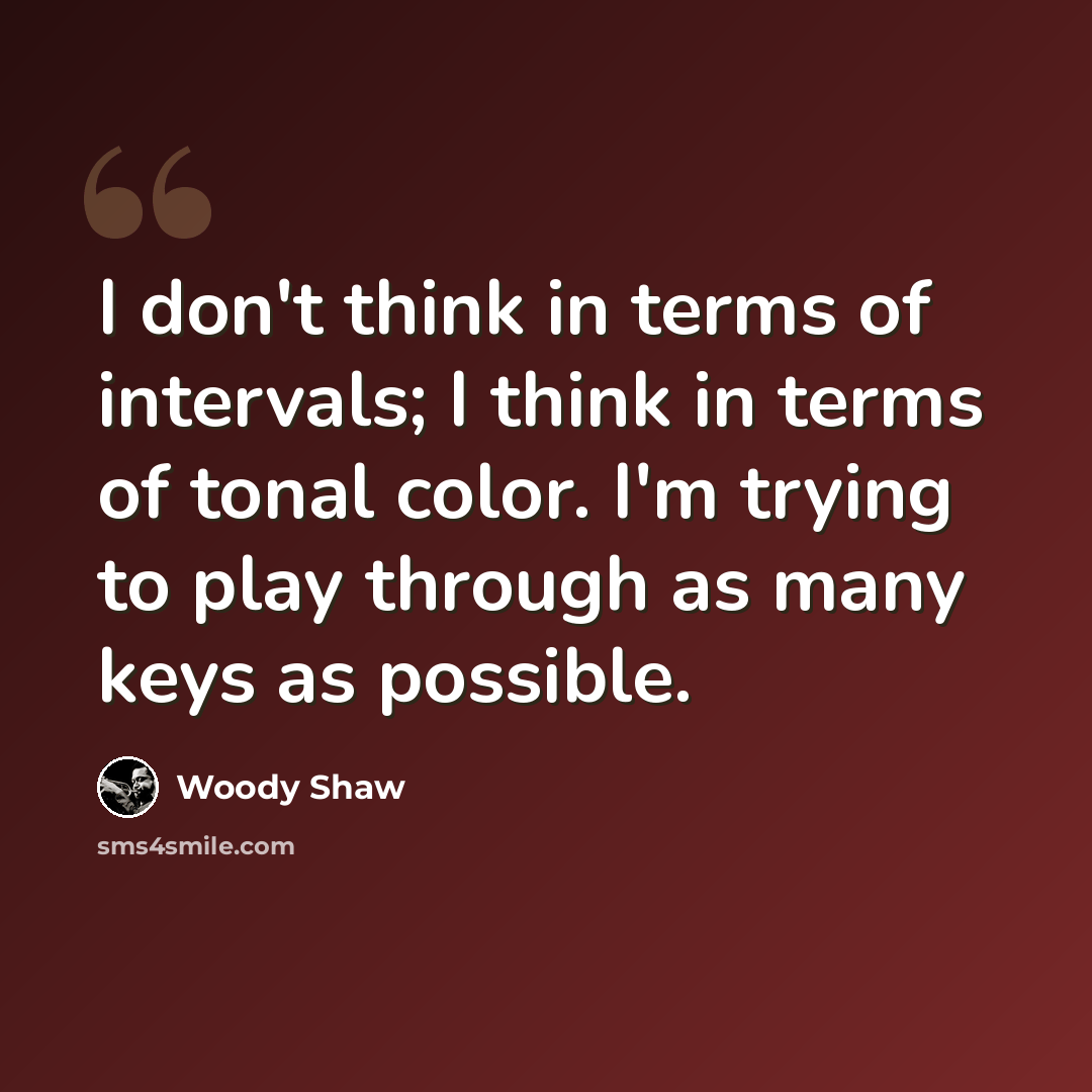 “I don't think in terms of intervals; I think in terms of tonal color. I'm trying to play through as many keys as possible.” quote by Woody Shaw
