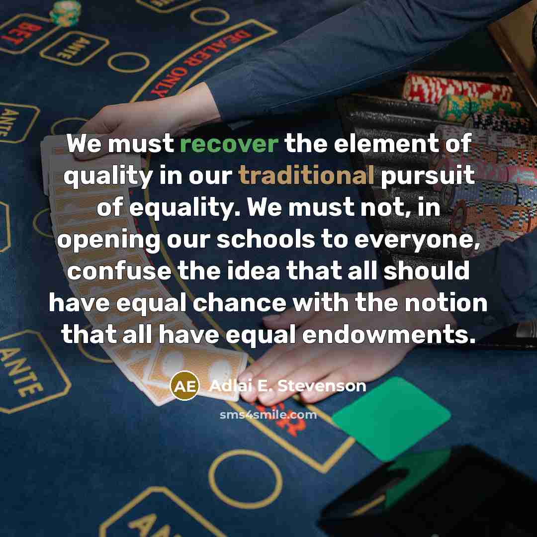 “We must recover the element of quality in our traditional pursuit of equality. We must not, in opening our schools to everyone, confuse the idea that all should have equal chance with the notion that all have equal endowments.” quote by Adlai E. Stevenson
