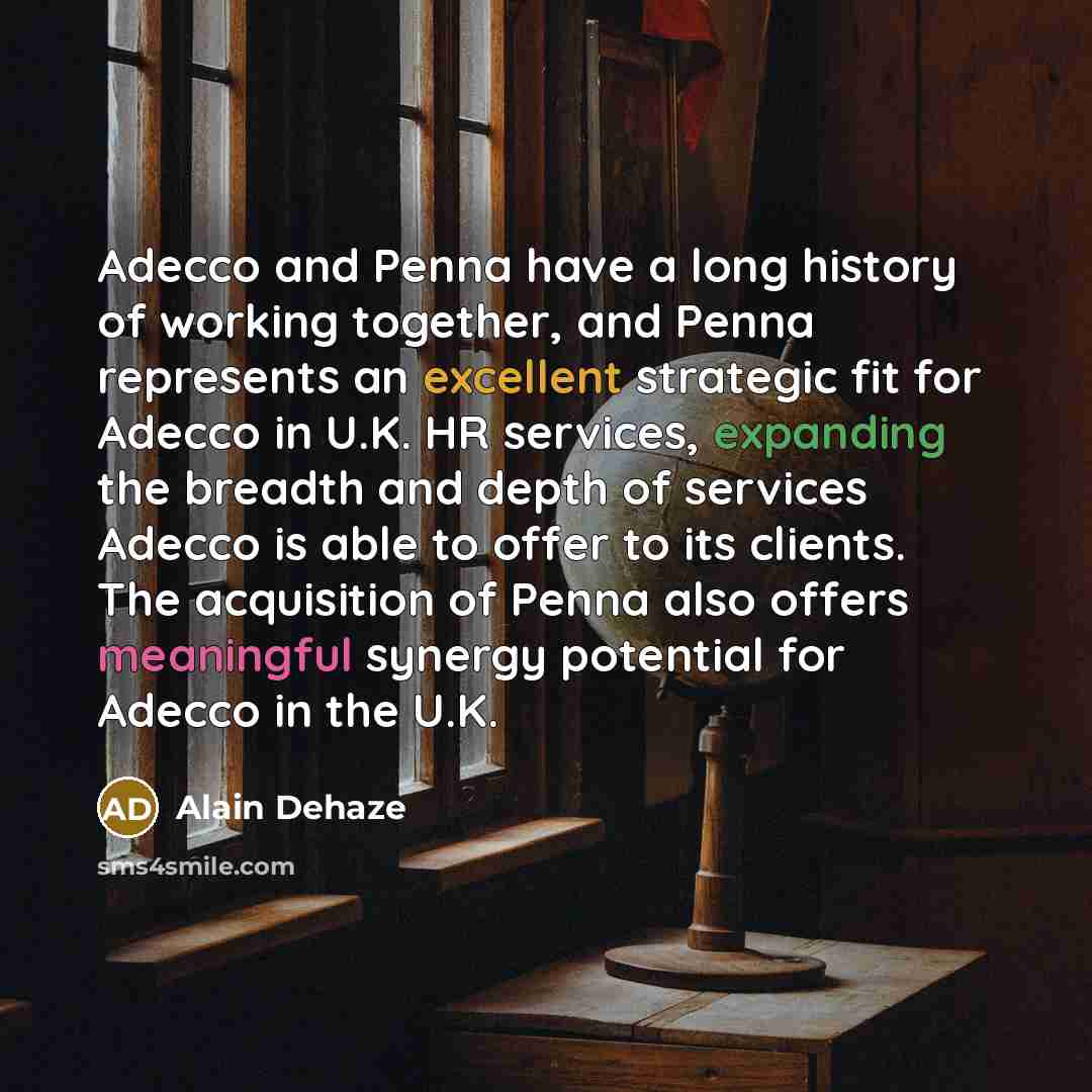 “Adecco and Penna have a long history of working together, and Penna represents an excellent strategic fit for Adecco in U.K. HR services, expanding the breadth and depth of services Adecco is able to offer to its clients. The acquisition of Penna also offers meaningful synergy potential for Adecco…” quote by Alain Dehaze