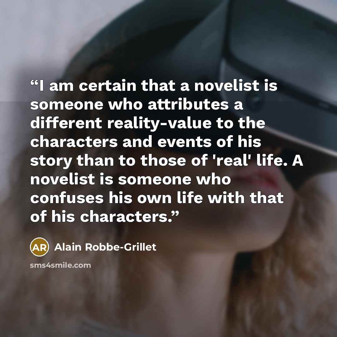 “I am certain that a novelist is someone who attributes a different reality-value to the characters and events of his story than to those of 'real' life. A novelist is someone who confuses his own life with that of his characters.” quote by Alain Robbe-Grillet