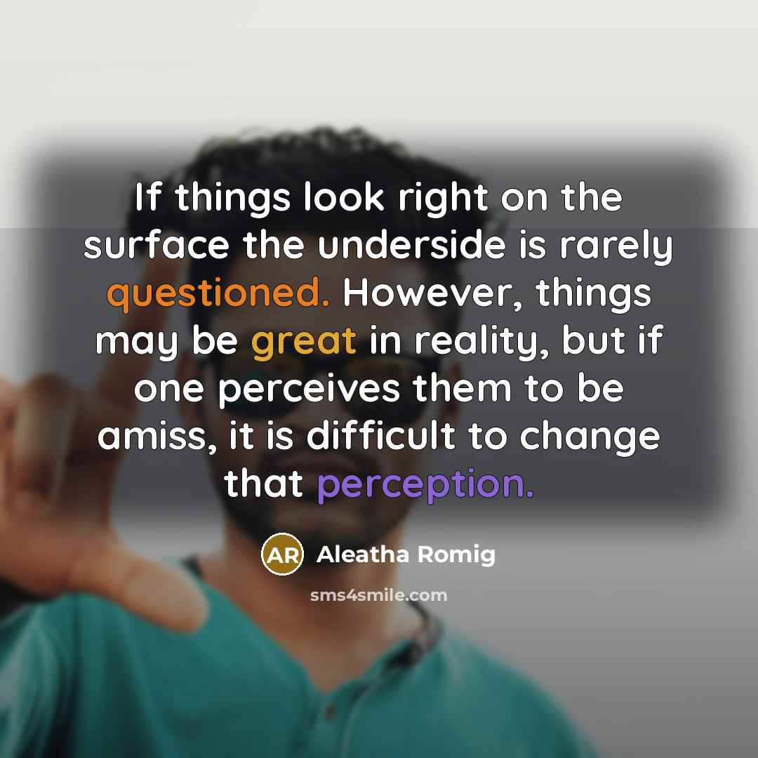 “If things look right on the surface the underside is rarely questioned. However, things may be great in reality, but if one perceives them to be amiss, it is difficult to change that perception.” quote by Aleatha Romig