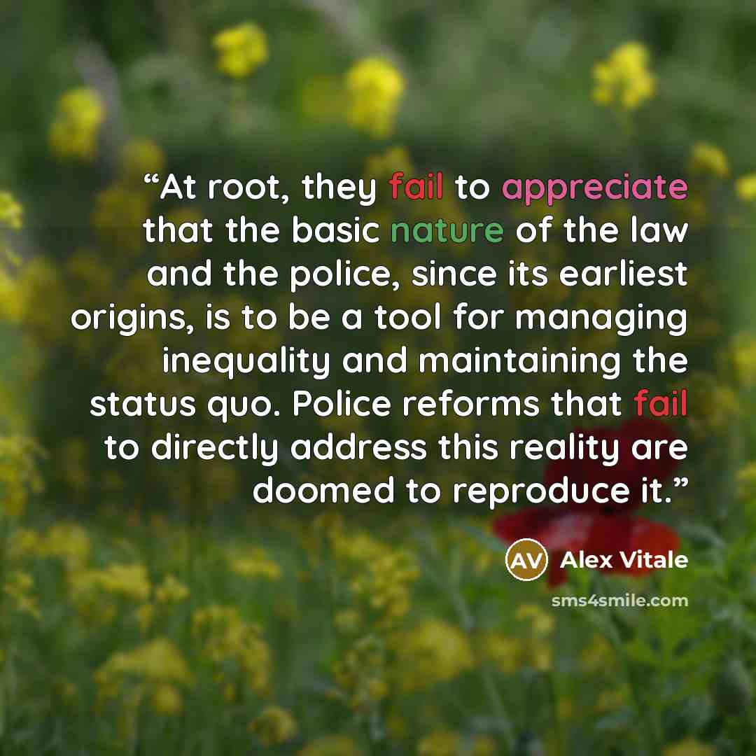 “At root, they fail to appreciate that the basic nature of the law and the police, since its earliest origins, is to be a tool for managing inequality and maintaining the status quo. Police reforms that fail to directly address this reality are doomed to reproduce it.” quote by Alex Vitale
