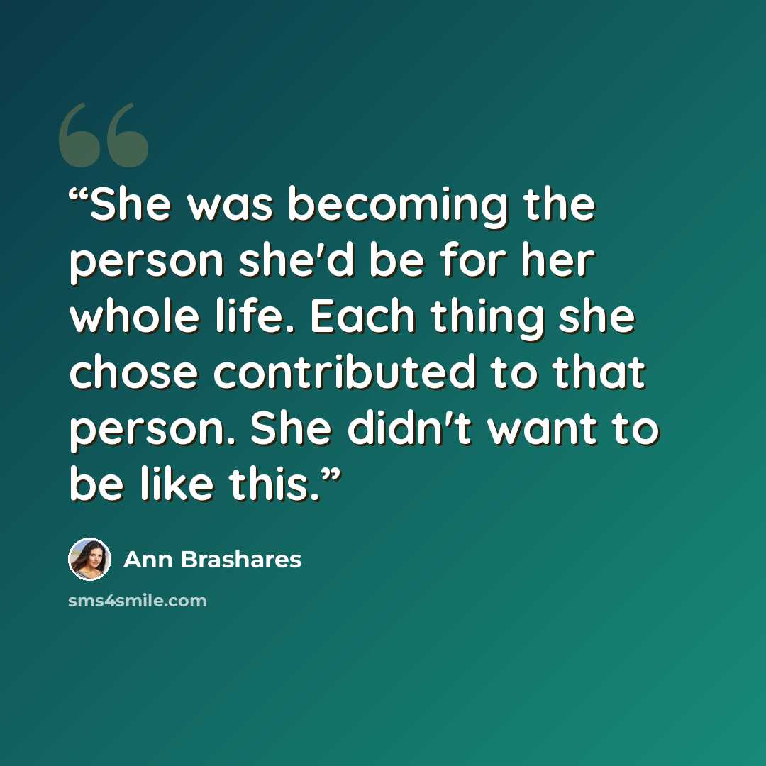 “She was becoming the person she'd be for her whole life. Each thing she chose contributed to that person. She didn't want to be like this.” quote by Ann Brashares