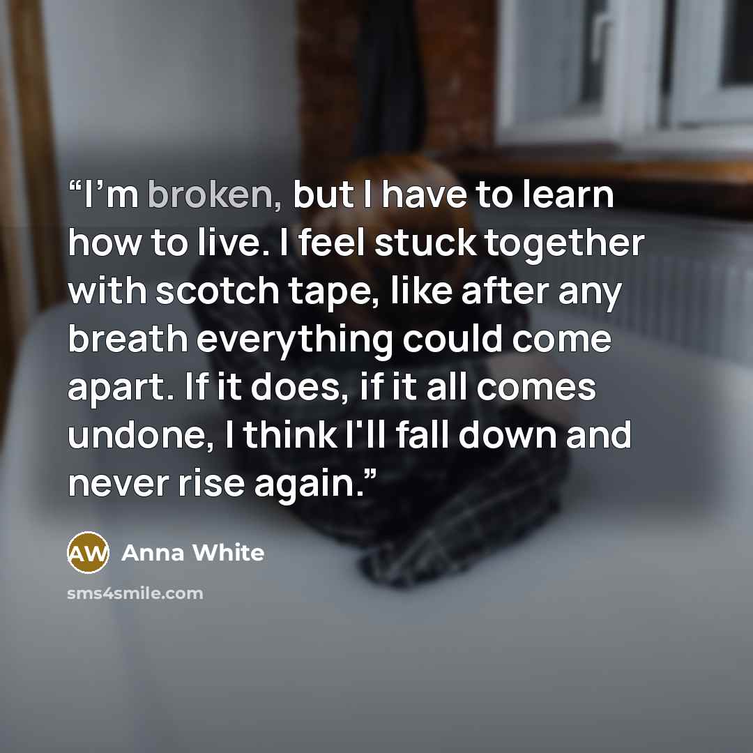 “I'm broken, but I have to learn how to live. I feel stuck together with scotch tape, like after any breath everything could come apart. If it does, if it all comes undone, I think I'll fall down and never rise again.” quote by Anna White
